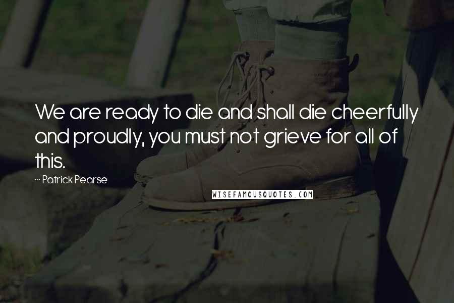 Patrick Pearse Quotes: We are ready to die and shall die cheerfully and proudly, you must not grieve for all of this.