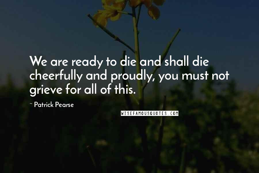 Patrick Pearse Quotes: We are ready to die and shall die cheerfully and proudly, you must not grieve for all of this.