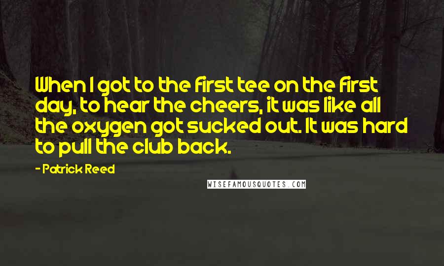 Patrick Reed Quotes: When I got to the first tee on the first day, to hear the cheers, it was like all the oxygen got sucked out. It was hard to pull the club back.