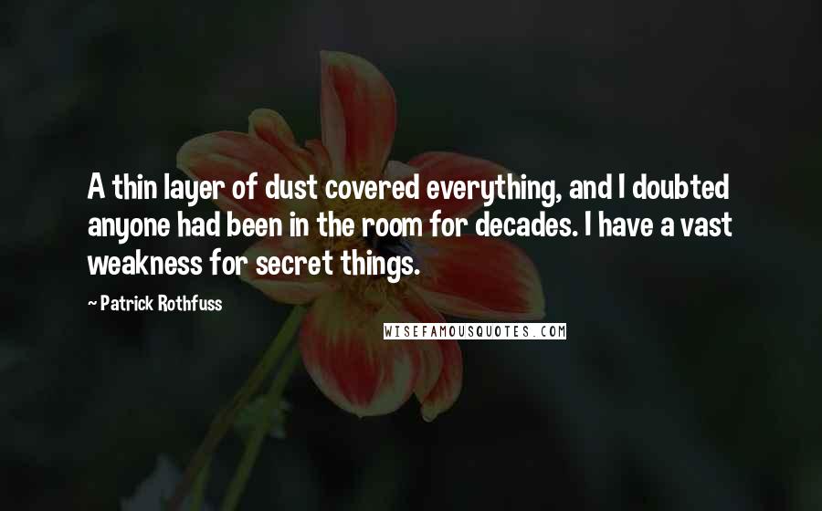 Patrick Rothfuss Quotes: A thin layer of dust covered everything, and I doubted anyone had been in the room for decades. I have a vast weakness for secret things.