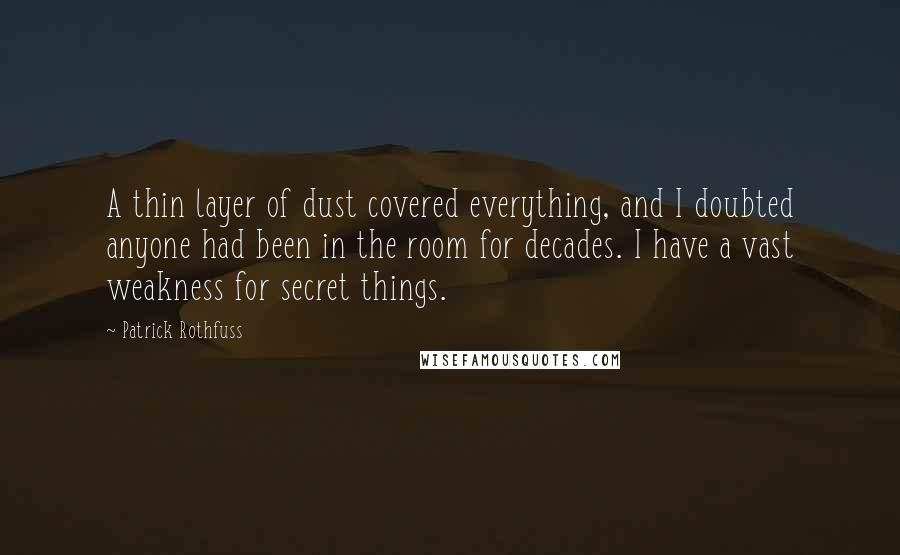 Patrick Rothfuss Quotes: A thin layer of dust covered everything, and I doubted anyone had been in the room for decades. I have a vast weakness for secret things.