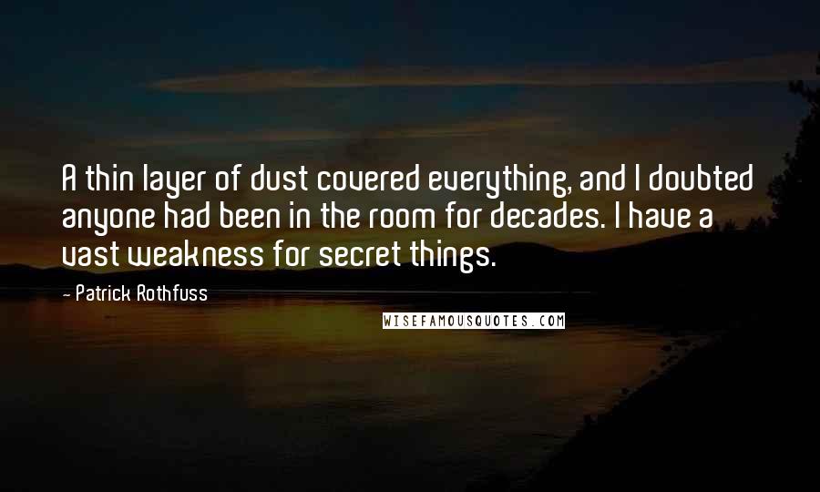 Patrick Rothfuss Quotes: A thin layer of dust covered everything, and I doubted anyone had been in the room for decades. I have a vast weakness for secret things.