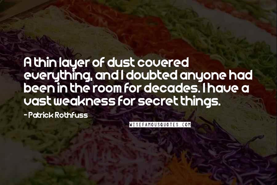 Patrick Rothfuss Quotes: A thin layer of dust covered everything, and I doubted anyone had been in the room for decades. I have a vast weakness for secret things.