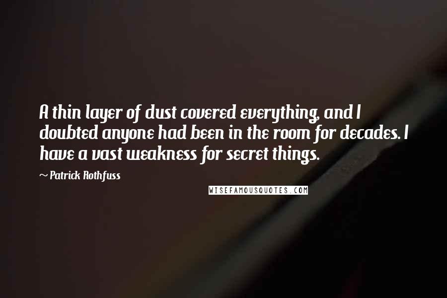 Patrick Rothfuss Quotes: A thin layer of dust covered everything, and I doubted anyone had been in the room for decades. I have a vast weakness for secret things.