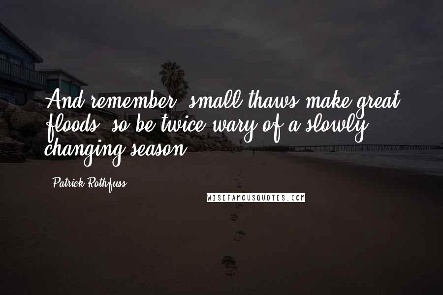 Patrick Rothfuss Quotes: And remember, small thaws make great floods, so be twice wary of a slowly changing season.