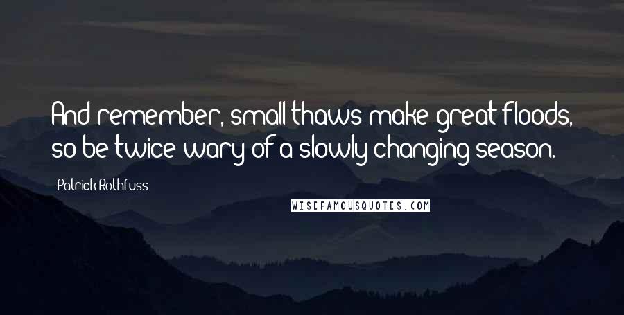 Patrick Rothfuss Quotes: And remember, small thaws make great floods, so be twice wary of a slowly changing season.