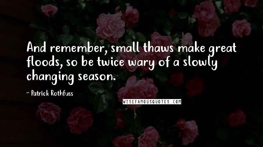 Patrick Rothfuss Quotes: And remember, small thaws make great floods, so be twice wary of a slowly changing season.