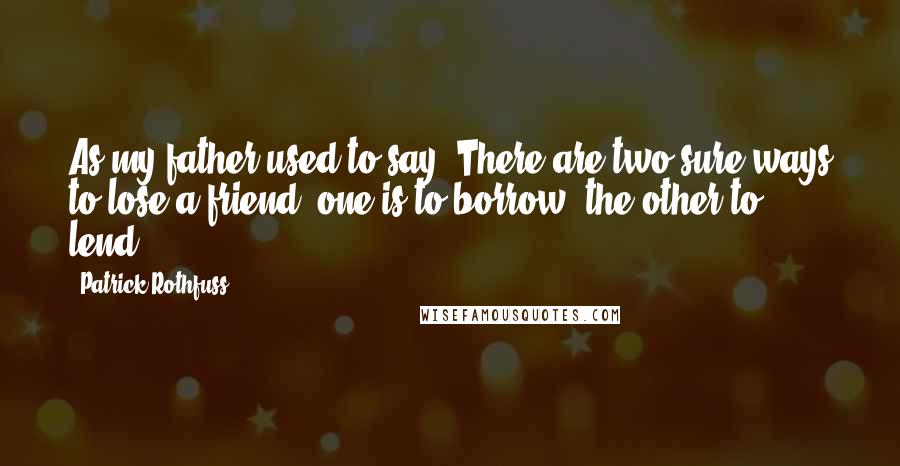 Patrick Rothfuss Quotes: As my father used to say: There are two sure ways to lose a friend, one is to borrow, the other to lend.