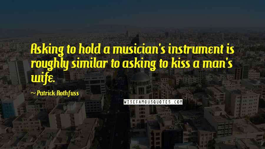 Patrick Rothfuss Quotes: Asking to hold a musician's instrument is roughly similar to asking to kiss a man's wife.