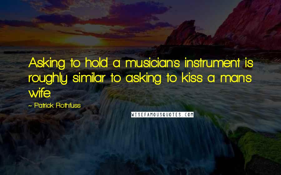 Patrick Rothfuss Quotes: Asking to hold a musician's instrument is roughly similar to asking to kiss a man's wife.
