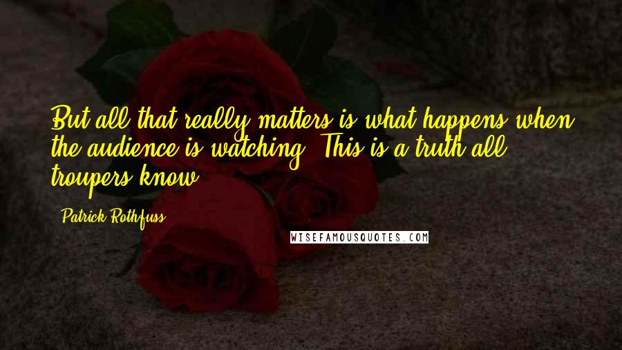 Patrick Rothfuss Quotes: But all that really matters is what happens when the audience is watching. This is a truth all troupers know.