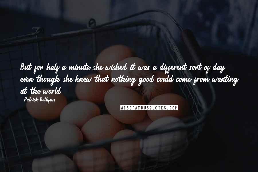 Patrick Rothfuss Quotes: But for half a minute she wished it was a different sort of day, even though she knew that nothing good could come from wanting at the world.