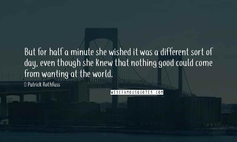 Patrick Rothfuss Quotes: But for half a minute she wished it was a different sort of day, even though she knew that nothing good could come from wanting at the world.