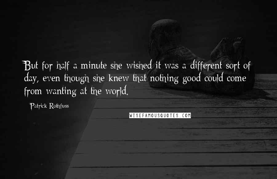 Patrick Rothfuss Quotes: But for half a minute she wished it was a different sort of day, even though she knew that nothing good could come from wanting at the world.