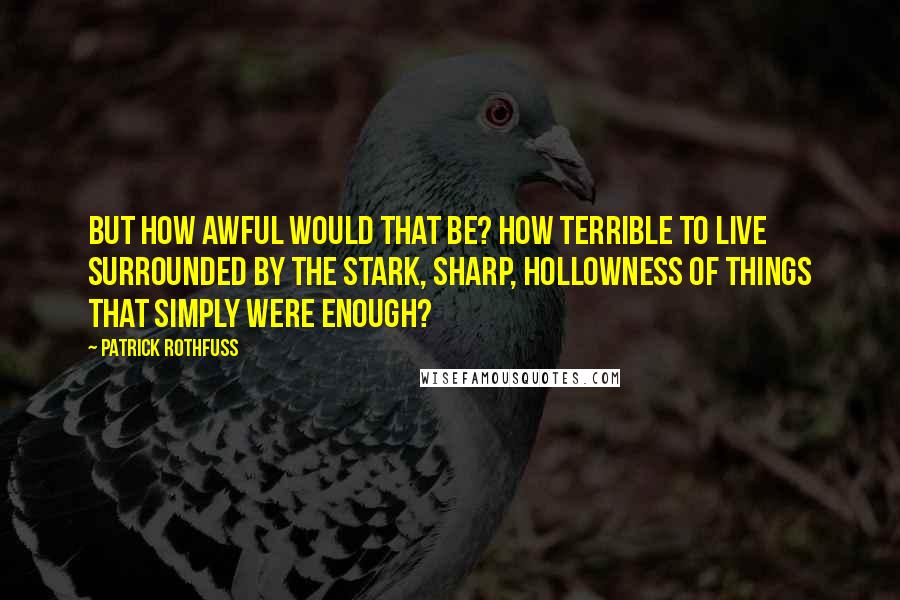 Patrick Rothfuss Quotes: But how awful would that be? How terrible to live surrounded by the stark, sharp, hollowness of things that simply were enough?