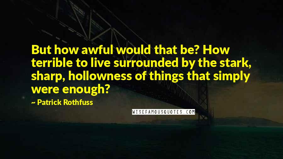 Patrick Rothfuss Quotes: But how awful would that be? How terrible to live surrounded by the stark, sharp, hollowness of things that simply were enough?