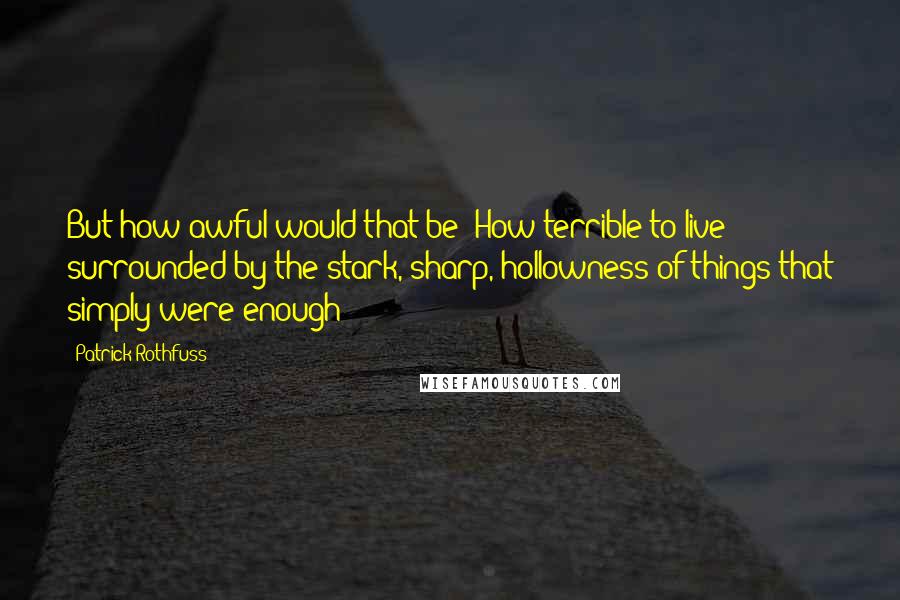 Patrick Rothfuss Quotes: But how awful would that be? How terrible to live surrounded by the stark, sharp, hollowness of things that simply were enough?