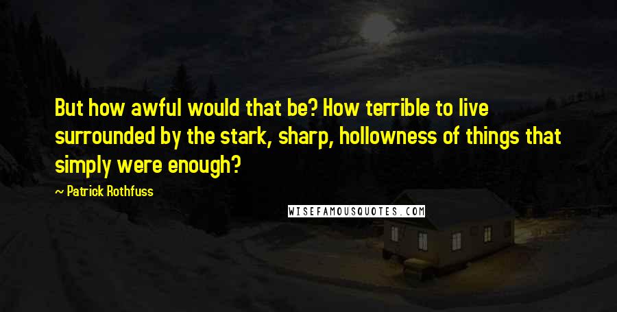 Patrick Rothfuss Quotes: But how awful would that be? How terrible to live surrounded by the stark, sharp, hollowness of things that simply were enough?