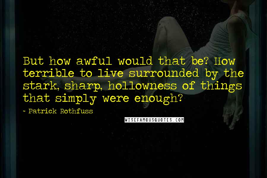 Patrick Rothfuss Quotes: But how awful would that be? How terrible to live surrounded by the stark, sharp, hollowness of things that simply were enough?