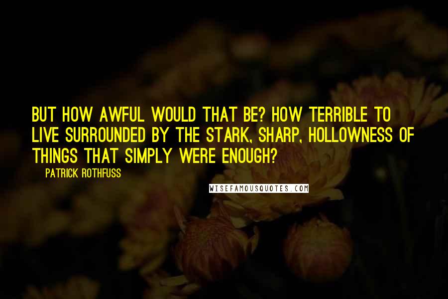 Patrick Rothfuss Quotes: But how awful would that be? How terrible to live surrounded by the stark, sharp, hollowness of things that simply were enough?