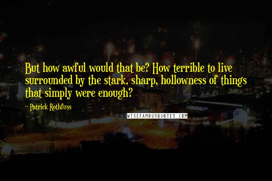 Patrick Rothfuss Quotes: But how awful would that be? How terrible to live surrounded by the stark, sharp, hollowness of things that simply were enough?