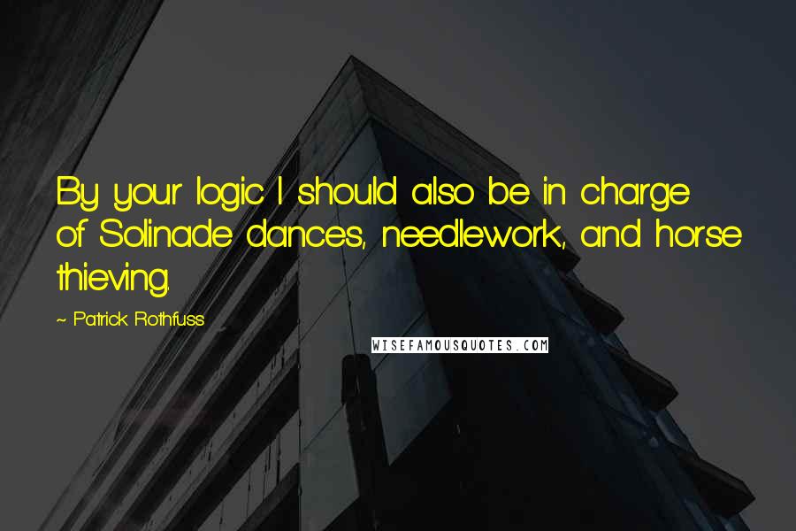 Patrick Rothfuss Quotes: By your logic I should also be in charge of Solinade dances, needlework, and horse thieving.