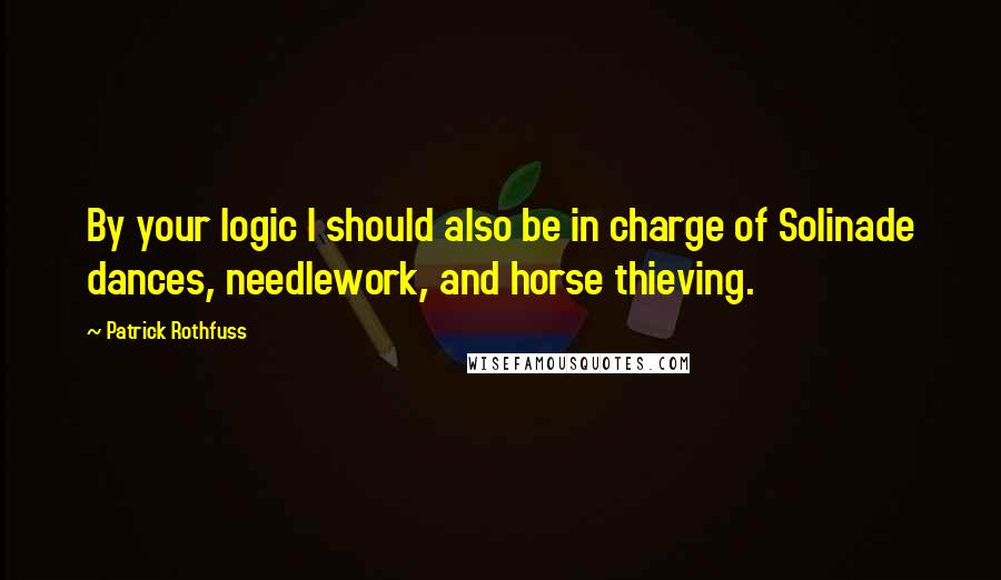 Patrick Rothfuss Quotes: By your logic I should also be in charge of Solinade dances, needlework, and horse thieving.