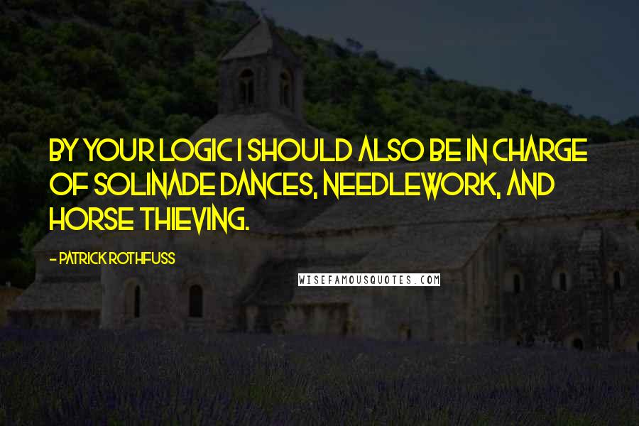 Patrick Rothfuss Quotes: By your logic I should also be in charge of Solinade dances, needlework, and horse thieving.