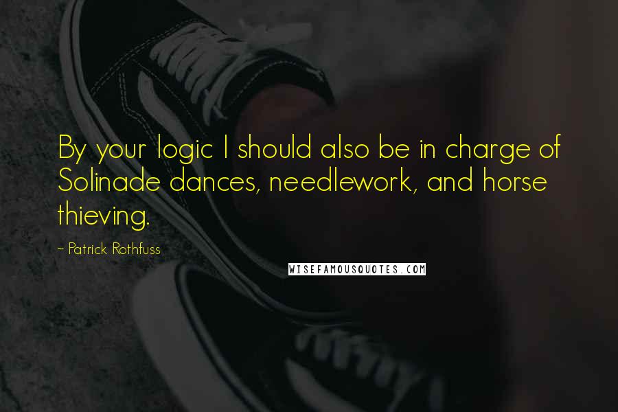Patrick Rothfuss Quotes: By your logic I should also be in charge of Solinade dances, needlework, and horse thieving.
