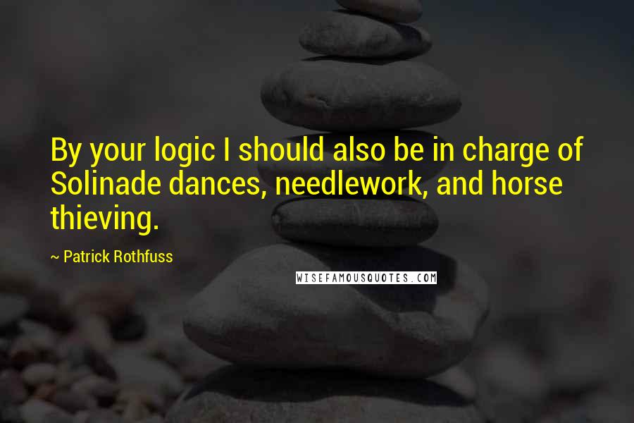 Patrick Rothfuss Quotes: By your logic I should also be in charge of Solinade dances, needlework, and horse thieving.