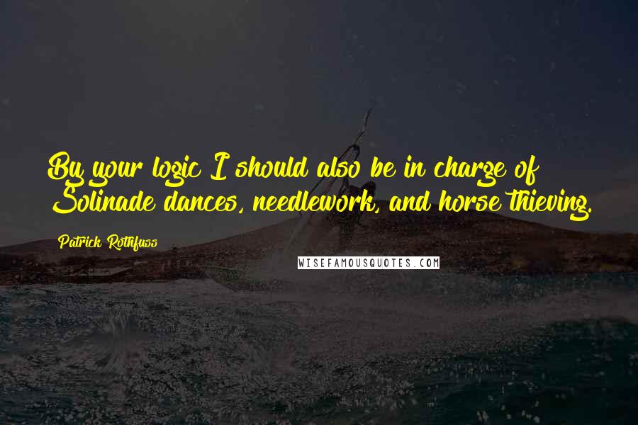 Patrick Rothfuss Quotes: By your logic I should also be in charge of Solinade dances, needlework, and horse thieving.