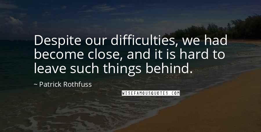 Patrick Rothfuss Quotes: Despite our difficulties, we had become close, and it is hard to leave such things behind.