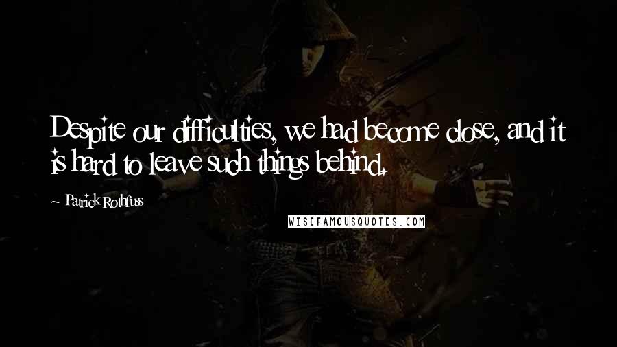 Patrick Rothfuss Quotes: Despite our difficulties, we had become close, and it is hard to leave such things behind.