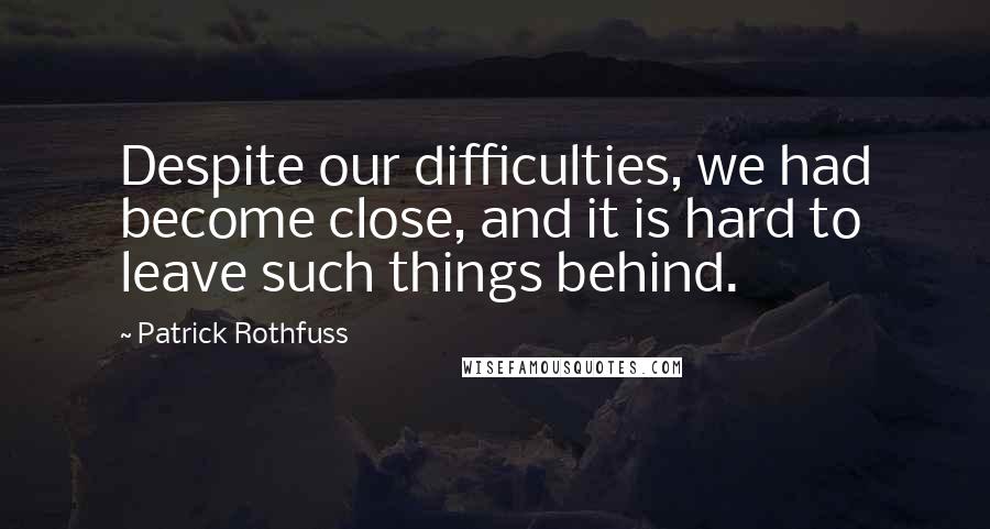 Patrick Rothfuss Quotes: Despite our difficulties, we had become close, and it is hard to leave such things behind.