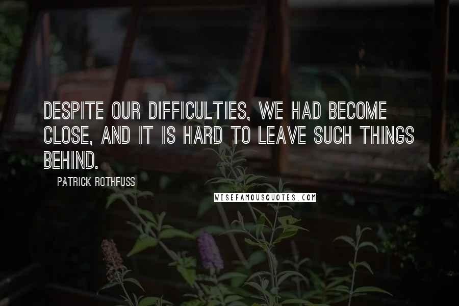 Patrick Rothfuss Quotes: Despite our difficulties, we had become close, and it is hard to leave such things behind.