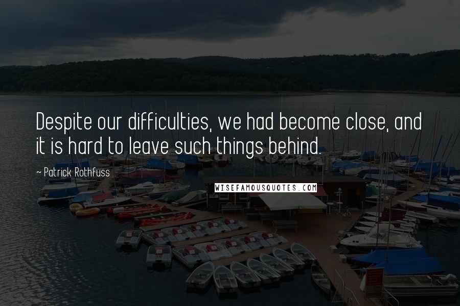 Patrick Rothfuss Quotes: Despite our difficulties, we had become close, and it is hard to leave such things behind.