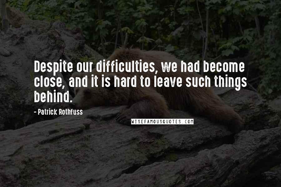 Patrick Rothfuss Quotes: Despite our difficulties, we had become close, and it is hard to leave such things behind.