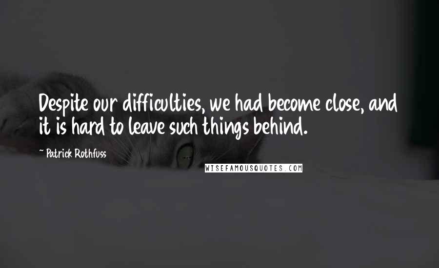 Patrick Rothfuss Quotes: Despite our difficulties, we had become close, and it is hard to leave such things behind.
