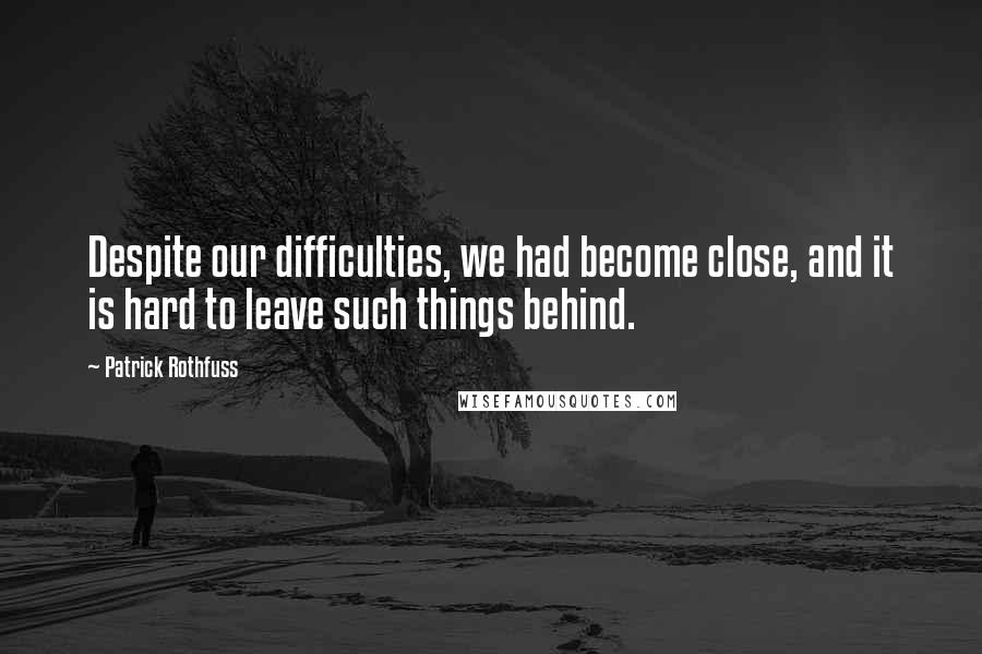 Patrick Rothfuss Quotes: Despite our difficulties, we had become close, and it is hard to leave such things behind.