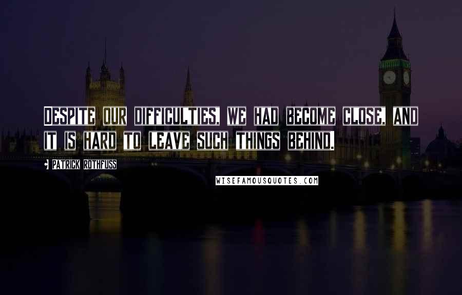 Patrick Rothfuss Quotes: Despite our difficulties, we had become close, and it is hard to leave such things behind.