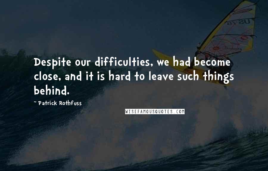 Patrick Rothfuss Quotes: Despite our difficulties, we had become close, and it is hard to leave such things behind.