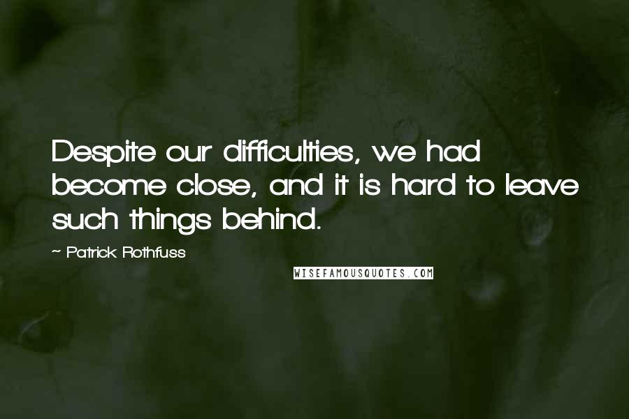 Patrick Rothfuss Quotes: Despite our difficulties, we had become close, and it is hard to leave such things behind.