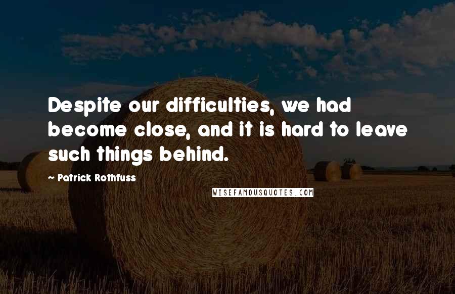 Patrick Rothfuss Quotes: Despite our difficulties, we had become close, and it is hard to leave such things behind.