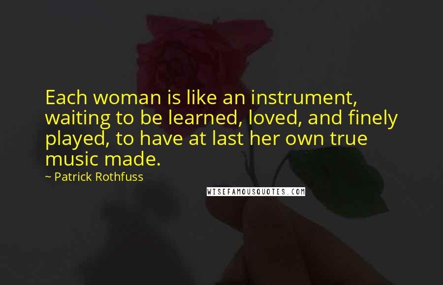 Patrick Rothfuss Quotes: Each woman is like an instrument, waiting to be learned, loved, and finely played, to have at last her own true music made.