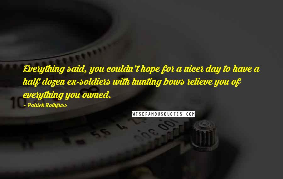 Patrick Rothfuss Quotes: Everything said, you couldn't hope for a nicer day to have a half dozen ex-soldiers with hunting bows relieve you of everything you owned.
