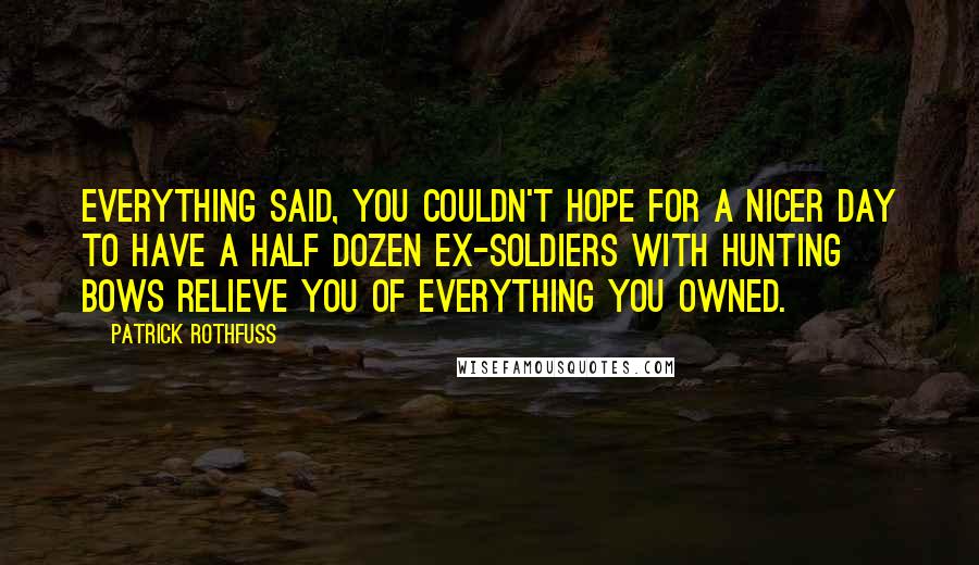 Patrick Rothfuss Quotes: Everything said, you couldn't hope for a nicer day to have a half dozen ex-soldiers with hunting bows relieve you of everything you owned.