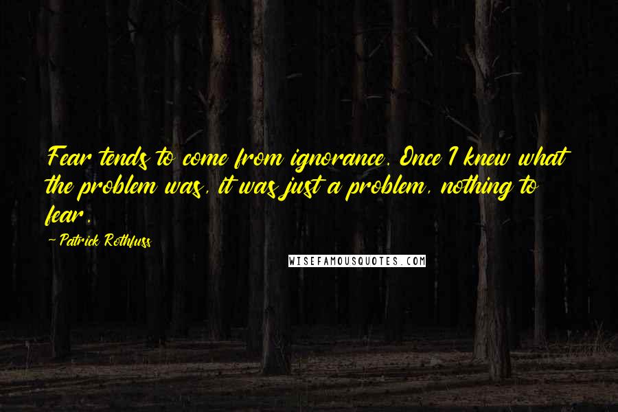 Patrick Rothfuss Quotes: Fear tends to come from ignorance. Once I knew what the problem was, it was just a problem, nothing to fear.