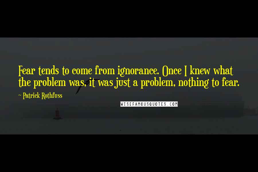 Patrick Rothfuss Quotes: Fear tends to come from ignorance. Once I knew what the problem was, it was just a problem, nothing to fear.