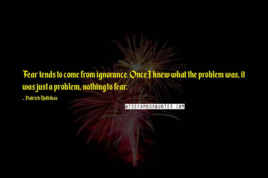 Patrick Rothfuss Quotes: Fear tends to come from ignorance. Once I knew what the problem was, it was just a problem, nothing to fear.
