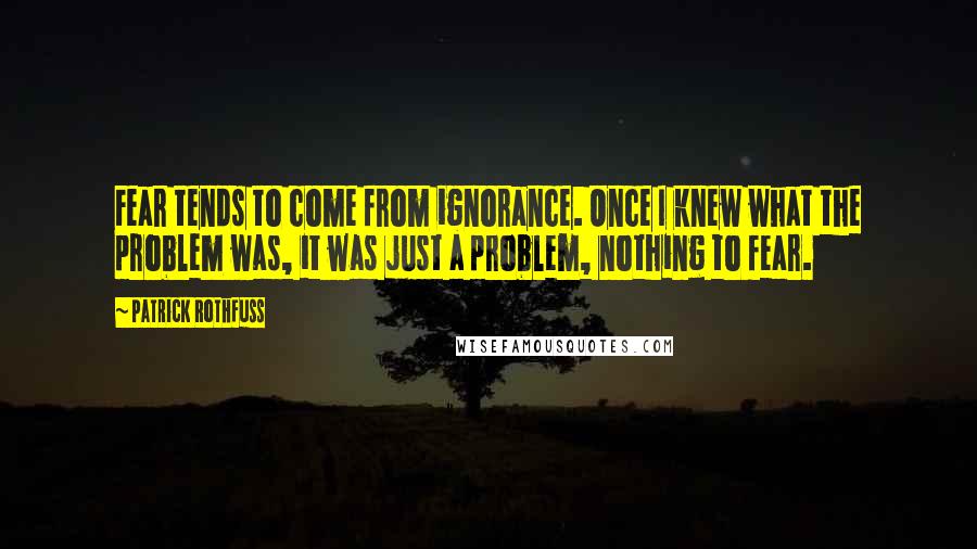 Patrick Rothfuss Quotes: Fear tends to come from ignorance. Once I knew what the problem was, it was just a problem, nothing to fear.